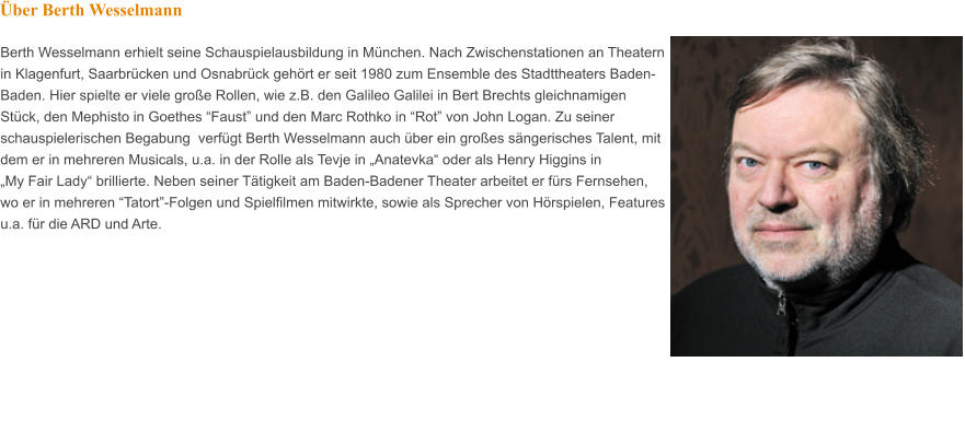 Berth Wesselmann erhielt seine Schauspielausbildung in München. Nach Zwischenstationen an Theatern in Klagenfurt, Saarbrücken und Osnabrück gehört er seit 1980 zum Ensemble des Stadttheaters Baden-Baden. Hier spielte er viele große Rollen, wie z.B. den Galileo Galilei in Bert Brechts gleichnamigen Stück, den Mephisto in Goethes “Faust” und den Marc Rothko in “Rot” von John Logan. Zu seiner schauspielerischen Begabung  verfügt Berth Wesselmann auch über ein großes sängerisches Talent, mit dem er in mehreren Musicals, u.a. in der Rolle als Tevje in „Anatevka“ oder als Henry Higgins in  „My Fair Lady“ brillierte. Neben seiner Tätigkeit am Baden-Badener Theater arbeitet er fürs Fernsehen, wo er in mehreren “Tatort”-Folgen und Spielfilmen mitwirkte, sowie als Sprecher von Hörspielen, Features u.a. für die ARD und Arte.  Über Berth Wesselmann